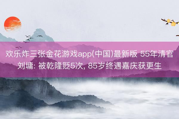 欢乐炸三张金花游戏app(中国)最新版 55年清官刘墉: 被乾隆贬5次， 85岁终遇嘉庆获更生