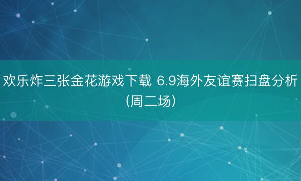 欢乐炸三张金花游戏下载 6.9海外友谊赛扫盘分析(周二场)