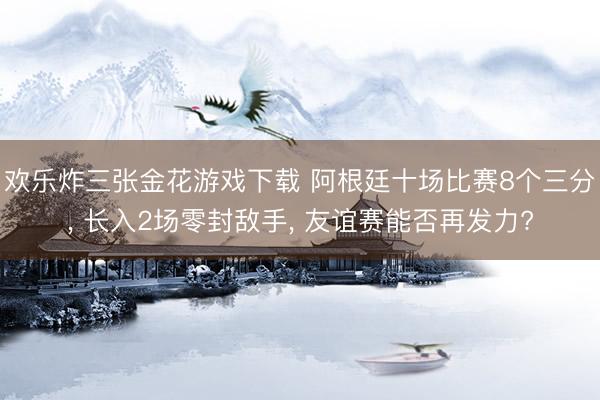 欢乐炸三张金花游戏下载 阿根廷十场比赛8个三分， 长入2场零封敌手， 友谊赛能否再发力?