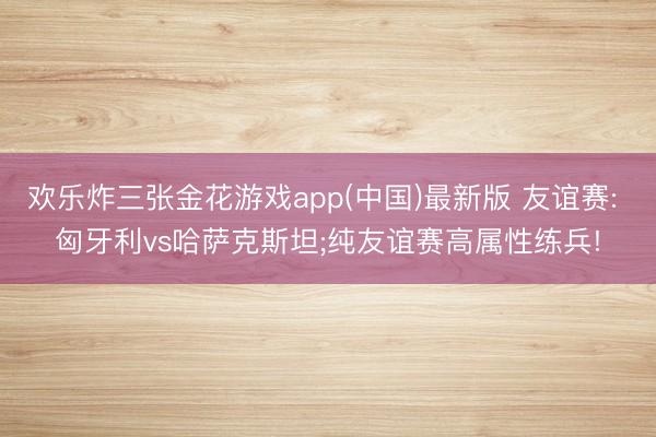 欢乐炸三张金花游戏app(中国)最新版 友谊赛: 匈牙利vs哈萨克斯坦;纯友谊赛高属性练兵!