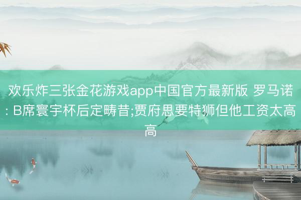 欢乐炸三张金花游戏app中国官方最新版 罗马诺: B席寰宇杯后定畴昔;贾府思要特狮但他工资太高
