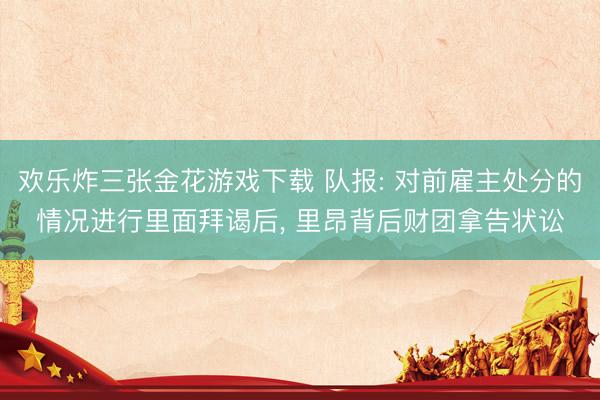 欢乐炸三张金花游戏下载 队报: 对前雇主处分的情况进行里面拜谒后， 里昂背后财团拿告状讼
