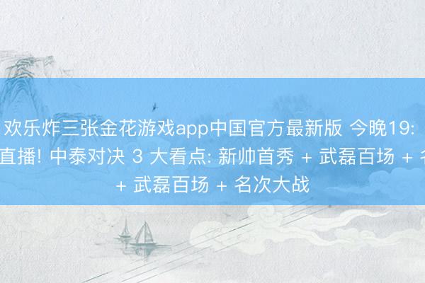 欢乐炸三张金花游戏app中国官方最新版 今晚19: 35 央视直播! 中泰对决 3 大看点: 新帅首秀 + 武磊百场 + 名次大战