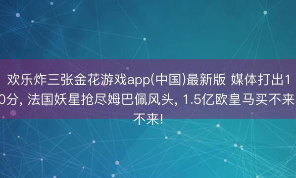 欢乐炸三张金花游戏app(中国)最新版 媒体打出10分， 法国妖星抢尽姆巴佩风头， 1.5亿欧皇马买不来!