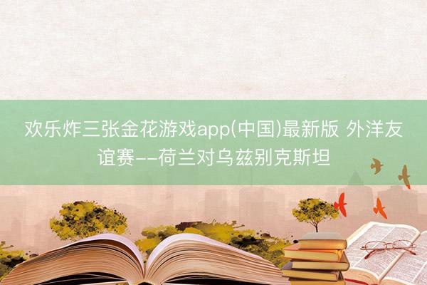 欢乐炸三张金花游戏app(中国)最新版 外洋友谊赛--荷兰对乌兹别克斯坦