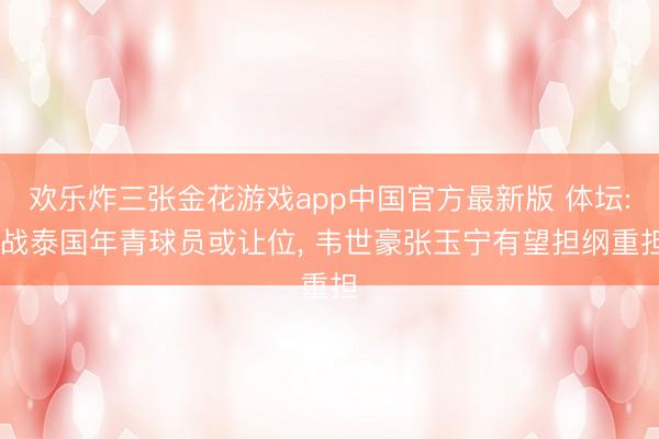 欢乐炸三张金花游戏app中国官方最新版 体坛: 战泰国年青球员或让位， 韦世豪张玉宁有望担纲重担
