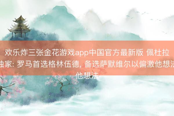欢乐炸三张金花游戏app中国官方最新版 佩杜拉独家: 罗马首选格林伍德， 备选萨默维尔以偏激他想法