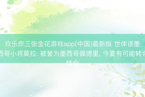 欢乐炸三张金花游戏app(中国)最新版 世体谈墨西哥小将莫拉: 被誉为墨西哥佩德里， 今夏有可能转会