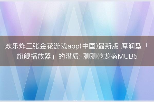 欢乐炸三张金花游戏app(中国)最新版 厚润型「旗舰播放器」的潜质: 聊聊乾龙盛MUB5