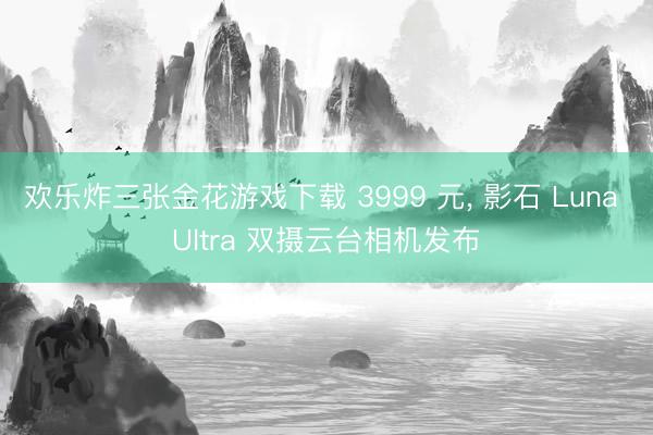 欢乐炸三张金花游戏下载 3999 元， 影石 Luna Ultra 双摄云台相机发布
