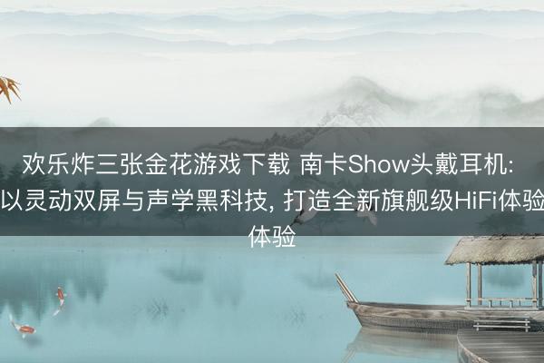 欢乐炸三张金花游戏下载 南卡Show头戴耳机: 以灵动双屏与声学黑科技， 打造全新旗舰级HiFi体验