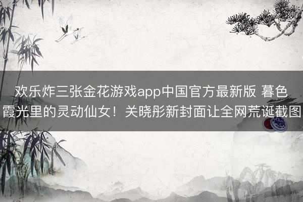 欢乐炸三张金花游戏app中国官方最新版 暮色霞光里的灵动仙女!关晓彤新封面让全网荒诞截图