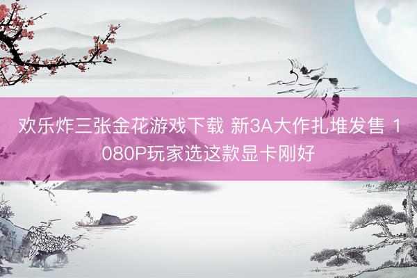 欢乐炸三张金花游戏下载 新3A大作扎堆发售 1080P玩家选这款显卡刚好