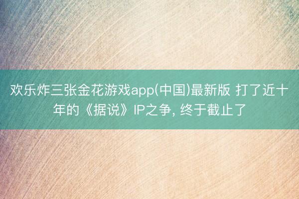 欢乐炸三张金花游戏app(中国)最新版 打了近十年的《据说》IP之争， 终于截止了
