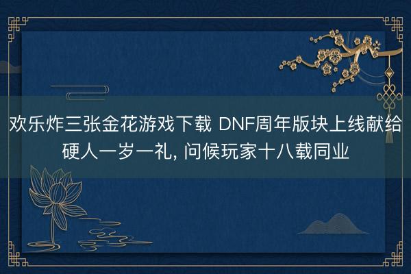 欢乐炸三张金花游戏下载 DNF周年版块上线献给硬人一岁一礼， 问候玩家十八载同业