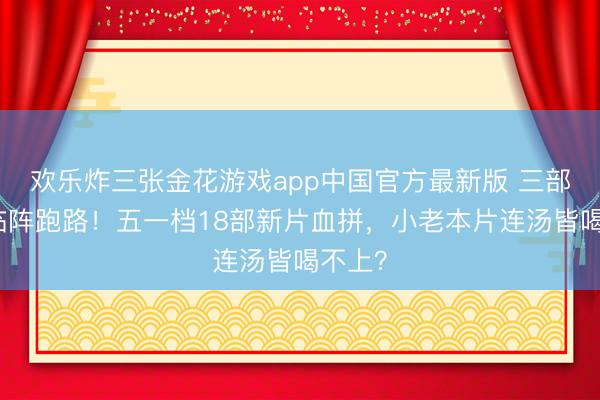 欢乐炸三张金花游戏app中国官方最新版 三部电影临阵跑路！五一档18部新片血拼，小老本片连汤皆喝不上？