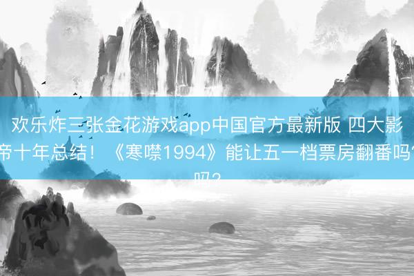 欢乐炸三张金花游戏app中国官方最新版 四大影帝十年总结!《寒噤1994》能让五一档票房翻番吗?