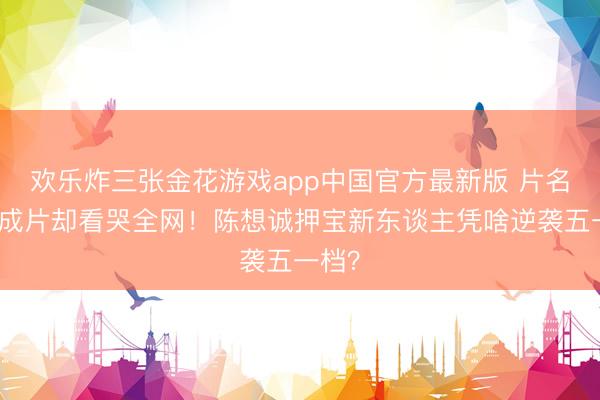 欢乐炸三张金花游戏app中国官方最新版 片名像看成片却看哭全网！陈想诚押宝新东谈主凭啥逆袭五一档？