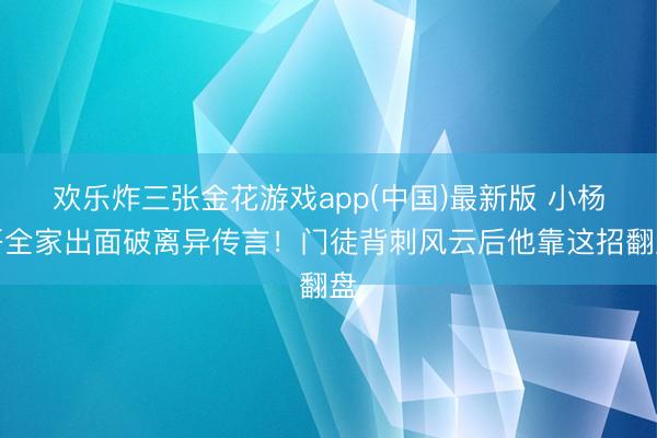 欢乐炸三张金花游戏app(中国)最新版 小杨哥全家出面破离异传言！门徒背刺风云后他靠这招翻盘