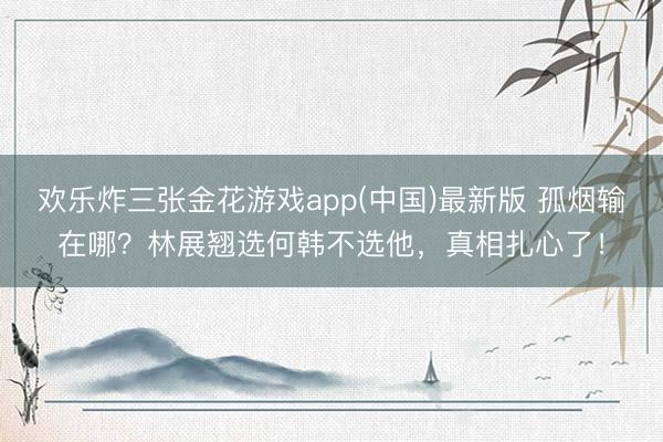 欢乐炸三张金花游戏app(中国)最新版 孤烟输在哪？林展翘选何韩不选他，真相扎心了！