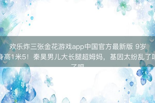 欢乐炸三张金花游戏app中国官方最新版 9岁身高1米5！秦昊男儿大长腿超姆妈，基因太纷乱了吧