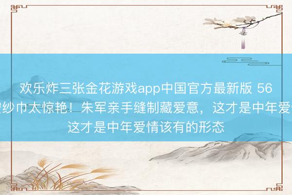 欢乐炸三张金花游戏app中国官方最新版 56岁谭梅裹惠安纱巾太惊艳！朱军亲手缝制藏爱意，这才是中年爱情该有的形态