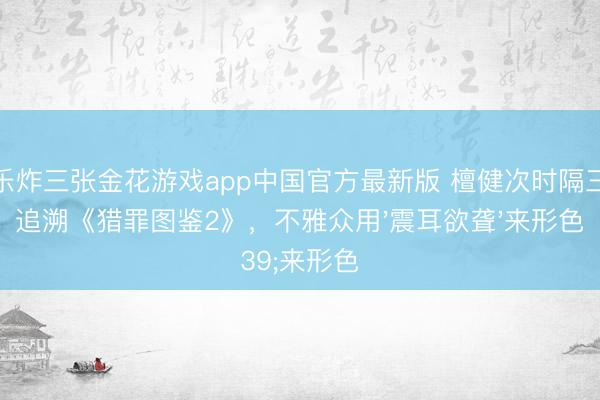 欢乐炸三张金花游戏app中国官方最新版 檀健次时隔三年追溯《猎罪图鉴2》，不雅众用'震耳欲聋'来形色
