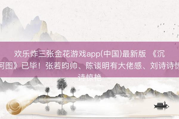 欢乐炸三张金花游戏app(中国)最新版 《沉山河图》已毕！张若昀帅、陈谈明有大佬感、刘诗诗惊艳