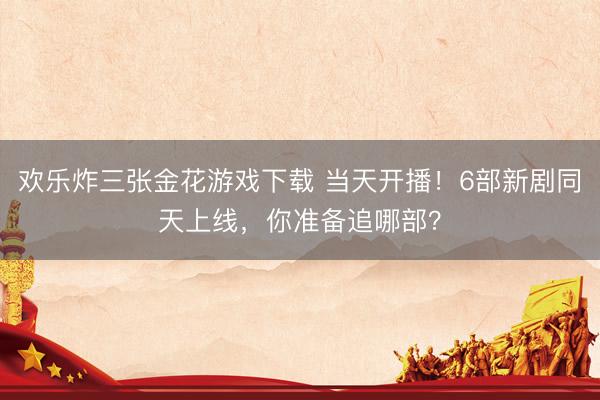 欢乐炸三张金花游戏下载 当天开播！6部新剧同天上线，你准备追哪部？