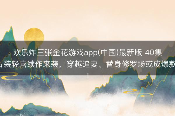 欢乐炸三张金花游戏app(中国)最新版 40集古装轻喜续作来袭，穿越追妻、替身修罗场或成爆款！