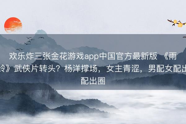 欢乐炸三张金花游戏app中国官方最新版 《雨霖铃》武侠片转头？杨洋撑场，女主青涩，男配女配出圈