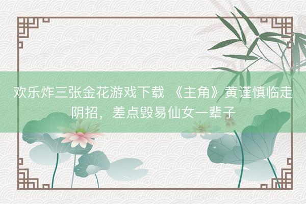 欢乐炸三张金花游戏下载 《主角》黄谨慎临走阴招,差点毁易仙女一辈子
