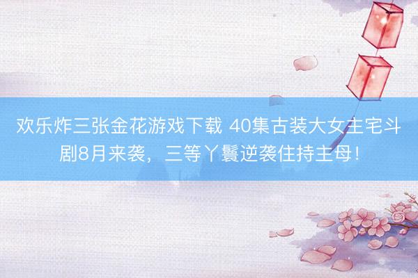 欢乐炸三张金花游戏下载 40集古装大女主宅斗剧8月来袭，三等丫鬟逆袭住持主母！