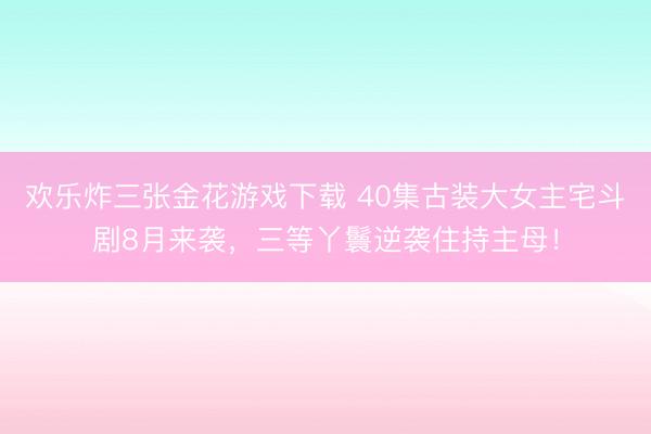 欢乐炸三张金花游戏下载 40集古装大女主宅斗剧8月来袭，三等丫鬟逆袭住持主母！