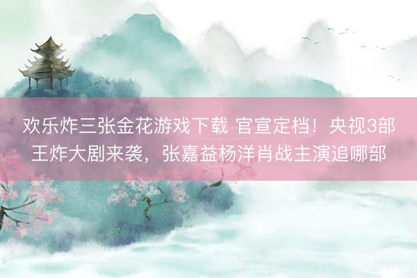 欢乐炸三张金花游戏下载 官宣定档！央视3部王炸大剧来袭，张嘉益杨洋肖战主演追哪部