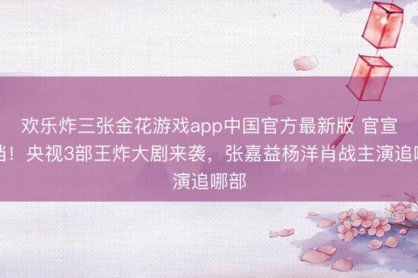 欢乐炸三张金花游戏app中国官方最新版 官宣定档!央视3部王炸大剧来袭,张嘉益杨洋肖战主演追哪部