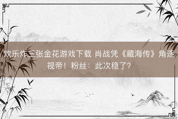 欢乐炸三张金花游戏下载 肖战凭《藏海传》角逐视帝！粉丝：此次稳了？