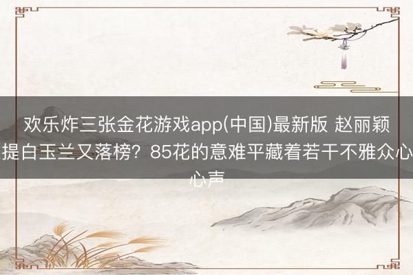欢乐炸三张金花游戏app(中国)最新版 赵丽颖三提白玉兰又落榜？85花的意难平藏着若干不雅众心声