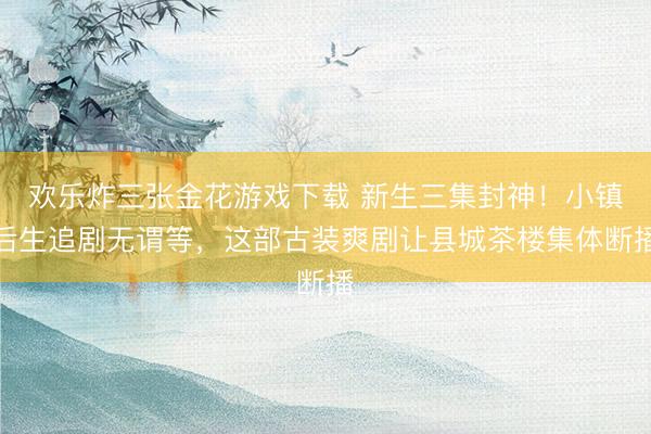 欢乐炸三张金花游戏下载 新生三集封神!小镇后生追剧无谓等,这部古装爽剧让县城茶楼集体断播