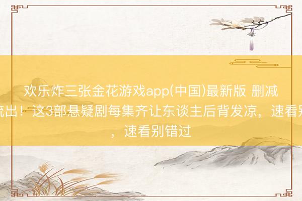 欢乐炸三张金花游戏app(中国)最新版 删减结局流出！这3部悬疑剧每集齐让东谈主后背发凉，速看别错过