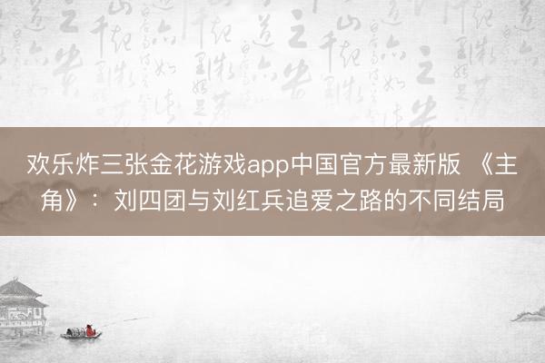 欢乐炸三张金花游戏app中国官方最新版 《主角》：刘四团与刘红兵追爱之路的不同结局