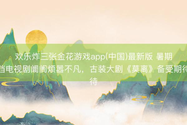 欢乐炸三张金花游戏app(中国)最新版 暑期档电视剧阛阓烦嚣不凡，古装大剧《莫离》备受期待