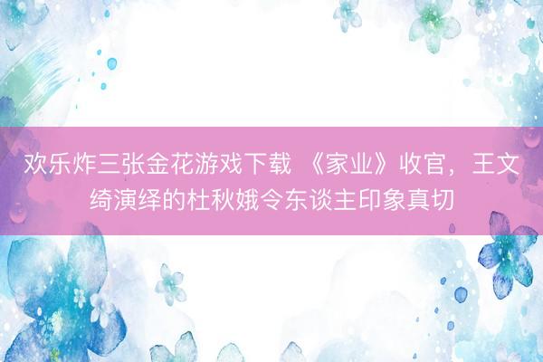 欢乐炸三张金花游戏下载 《家业》收官，王文绮演绎的杜秋娥令东谈主印象真切