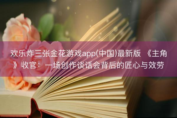 欢乐炸三张金花游戏app(中国)最新版 《主角》收官：一场创作谈话会背后的匠心与效劳