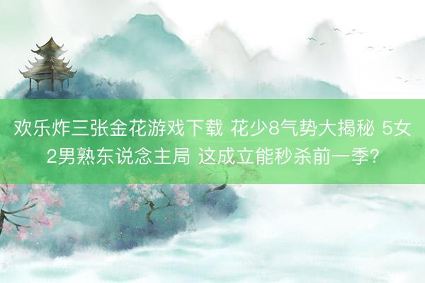 欢乐炸三张金花游戏下载 花少8气势大揭秘 5女2男熟东说念主局 这成立能秒杀前一季？