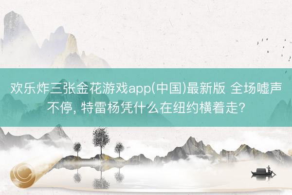 欢乐炸三张金花游戏app(中国)最新版 全场嘘声不停, 特雷杨凭什么在纽约横着走?