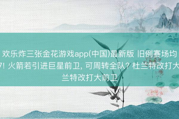 欢乐炸三张金花游戏app(中国)最新版 旧例赛场均28+7! 火箭若引进巨星前卫， 可周转全队? 杜兰特改打大前卫
