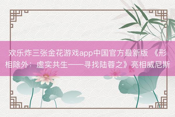 欢乐炸三张金花游戏app中国官方最新版 《形相除外:虚实共生——寻找陆蓉之》亮相威尼斯