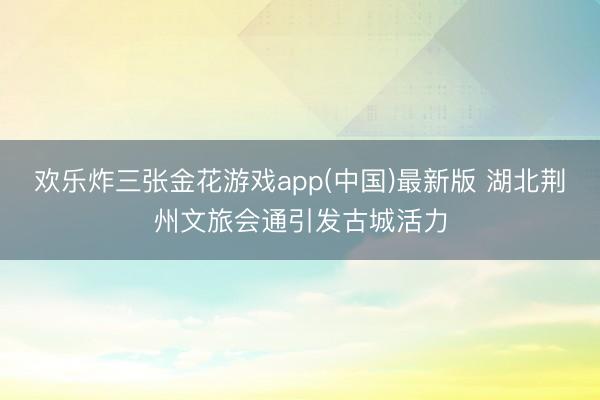 欢乐炸三张金花游戏app(中国)最新版 湖北荆州文旅会通引发古城活力