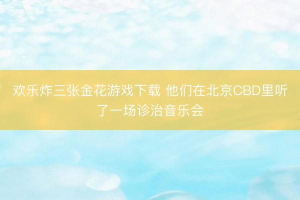欢乐炸三张金花游戏下载 他们在北京CBD里听了一场诊治音乐会
